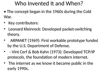 Who Invented It and When?
• The concept began in the 1960s during the Cold
War.
• Key contributors:
• Leonard Kleinrock: Developed packet-switching
theory.
• ARPANET (1969): First workable prototype funded
by the U.S. Department of Defense.
• - Vint Cerf & Bob Kahn (1973): Developed TCP/IP
protocols, the foundation of modern internet.
• The internet as we know it became public in the
early 1990s.
 
