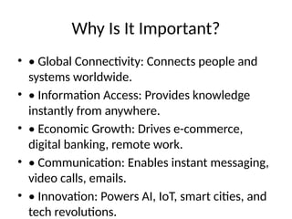 Why Is It Important?
• • Global Connectivity: Connects people and
systems worldwide.
• • Information Access: Provides knowledge
instantly from anywhere.
• • Economic Growth: Drives e-commerce,
digital banking, remote work.
• • Communication: Enables instant messaging,
video calls, emails.
• • Innovation: Powers AI, IoT, smart cities, and
tech revolutions.
 