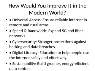 How Would You Improve It in the
Modern World?
• • Universal Access: Ensure reliable internet in
remote and rural areas.
• • Speed & Bandwidth: Expand 5G and fiber
networks.
• • Cybersecurity: Stronger protections against
hacking and data breaches.
• • Digital Literacy: Education to help people use
the internet safely and effectively.
• • Sustainability: Build greener, energy-efficient
data centers.
 