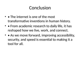 Conclusion
• • The internet is one of the most
transformative inventions in human history.
• • From academic research to daily life, it has
reshaped how we live, work, and connect.
• • As we move forward, improving accessibility,
security, and speed is essential to making it a
tool for all.
 