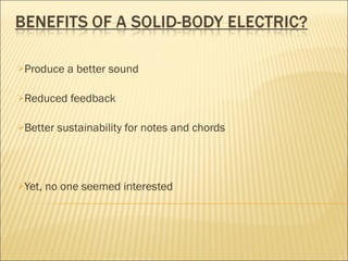 Produce a better sound Reduced feedback Better sustainability for notes and chords Yet, no one seemed interested 