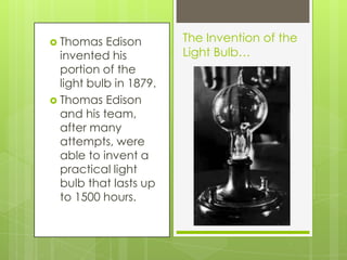 Thomas Edison invented his portion of the light bulb in 1879.Thomas Edison and his team, after many attempts, were able to invent a practical light bulb that lasts up to 1500 hours.The Invention of the Light Bulb…