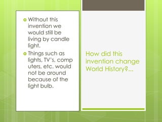 Without this invention we would still be living by candle light.Things such as lights, TV’s, computers, etc. would not be around because of the light bulb.How did this invention change World History?...