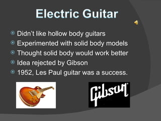 Didn’t like hollow body guitars Experimented with solid body models Thought solid body would work better Idea rejected by Gibson 1952, Les Paul guitar was a success. 