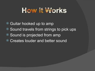 Guitar hooked up to amp Sound travels from strings to pick ups Sound is projected from amp Creates louder and better sound 