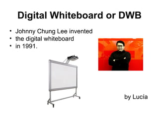 Digital Whiteboard or DWB
• Johnny Chung Lee invented
• the digital whiteboard
• in 1991.




                              by Lucía
 