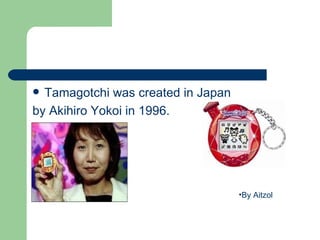  Tamagotchi was created in Japan
by Akihiro Yokoi in 1996.




                                    •By Aitzol
 