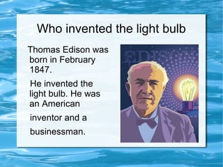 Who invented the light bulb
Thomas Edison was
born in February
1847.
He invented the
light bulb. He was
an American
inventor and a
businessman.
 
