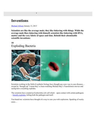  
Inventions 
Michael Allison January 13, 2013 
Scientists are like the average male; they like tinkering with things. While the 
average male likes tinkering with himself, scientists like tinkering with DNA, 
matter and the very fabric of space and time. Behold their abominable 
scientific inventions: 
10 
Exploding Bacteria 
Scientists working in the field of synthetic biology have thought up a new way to cure diseases… 
except by “thought up” I mean they’ve been watching Michael Bay’s Transformers movies and 
seeing how everything explodes. 
The scientists have created an Escherichia coli cell which – upon contact with certain pathogens 
– literally explodes, killing both the pathogen and itself. 
You heard me: scientists have thought of a way to cure you with explosions. Speaking of wacky 
cures… 
 