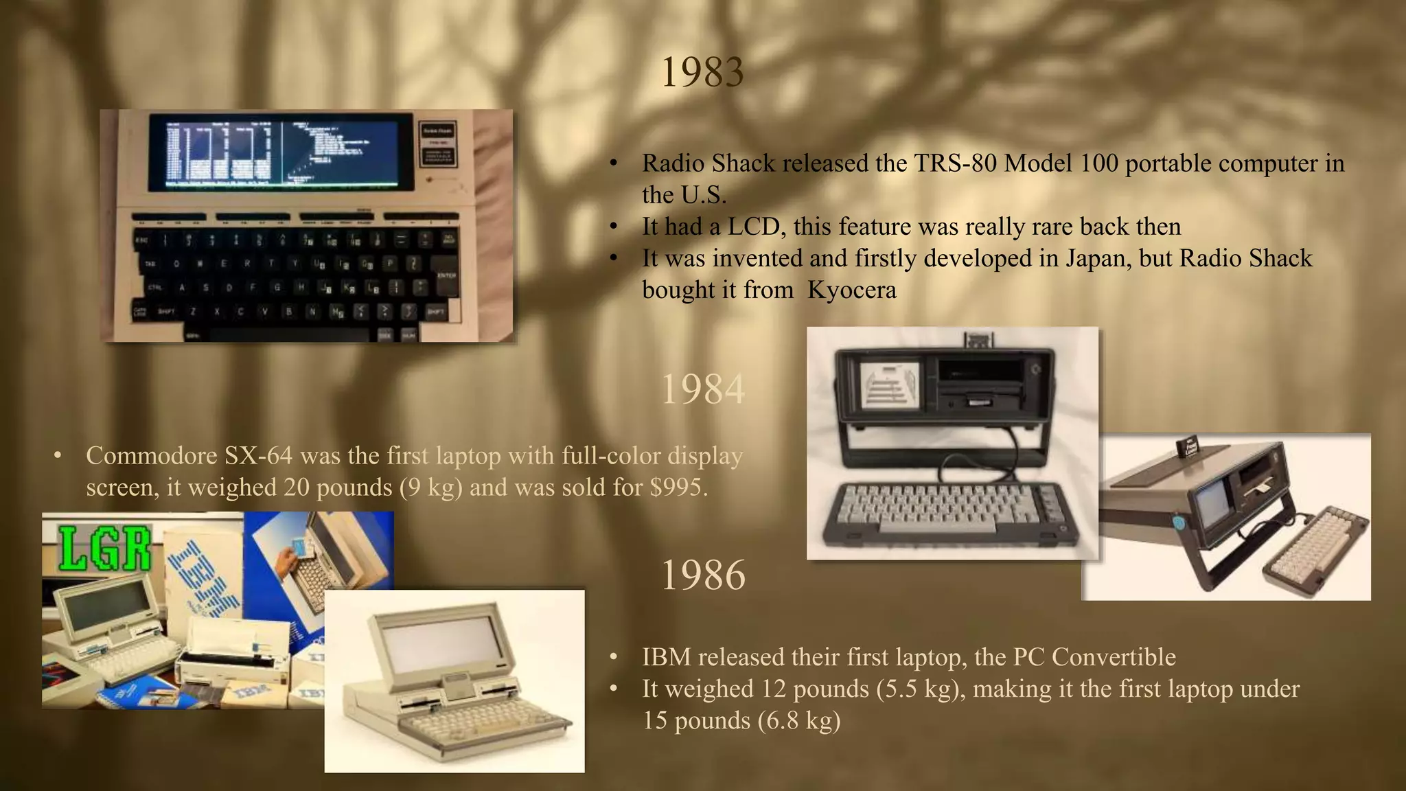 1983
• Radio Shack released the TRS-80 Model 100 portable computer in
the U.S.
• It had a LCD, this feature was really rare back then
• It was invented and firstly developed in Japan, but Radio Shack
bought it from Kyocera
1984
• Commodore SX-64 was the first laptop with full-color display
screen, it weighed 20 pounds (9 kg) and was sold for $995.
1986
• IBM released their first laptop, the PC Convertible
• It weighed 12 pounds (5.5 kg), making it the first laptop under
15 pounds (6.8 kg)
 