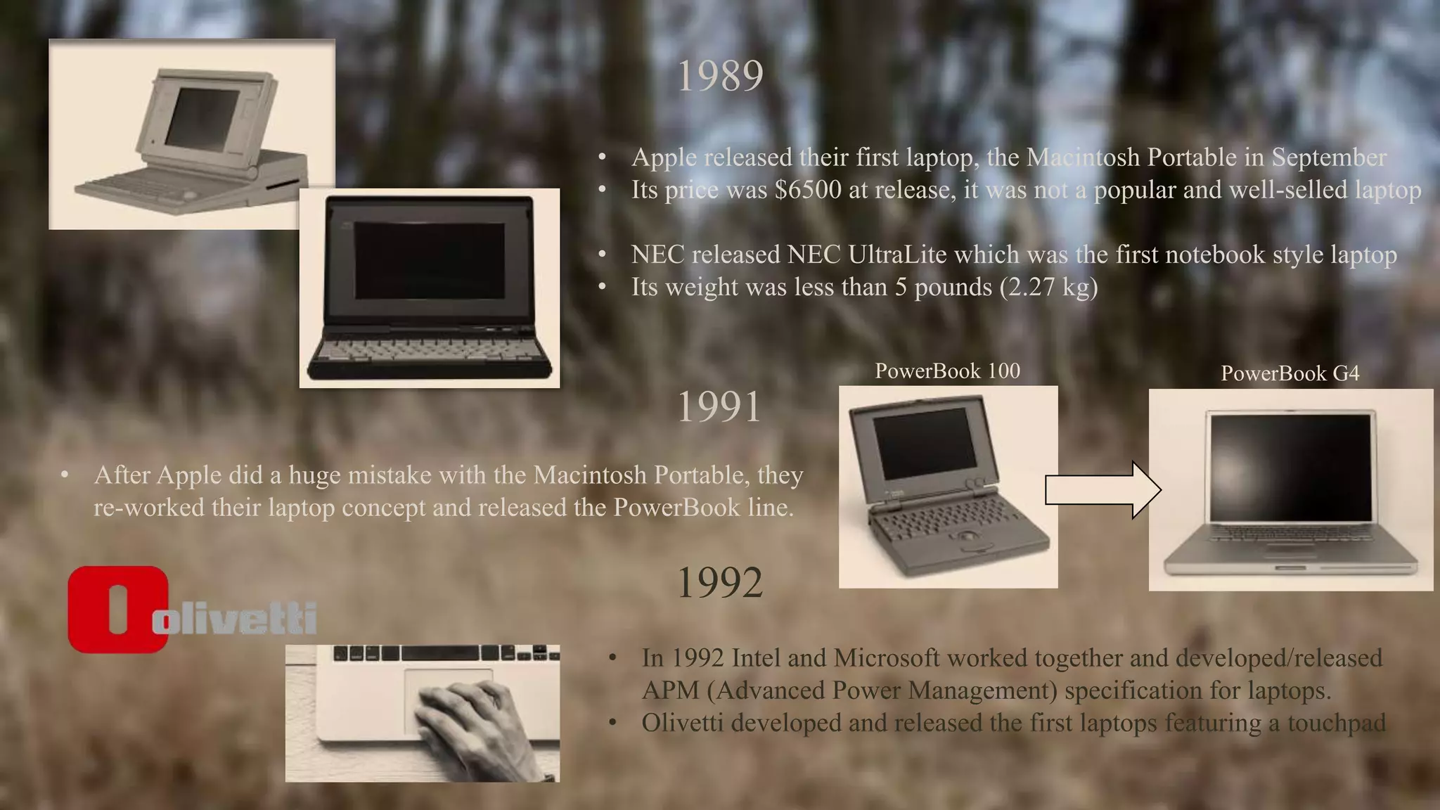 1989
• Apple released their first laptop, the Macintosh Portable in September
• Its price was $6500 at release, it was not a popular and well-selled laptop
• NEC released NEC UltraLite which was the first notebook style laptop
• Its weight was less than 5 pounds (2.27 kg)
1991
• After Apple did a huge mistake with the Macintosh Portable, they
re-worked their laptop concept and released the PowerBook line.
PowerBook 100 PowerBook G4
1992
• In 1992 Intel and Microsoft worked together and developed/released
APM (Advanced Power Management) specification for laptops.
• Olivetti developed and released the first laptops featuring a touchpad
 
