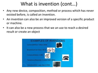What is invention (cont…)
• Any new device, composition, method or process which has never
existed before, is called an invention.
• An invention can also be an improved version of a specific product
or machine.
• It can also be a new process that we an use to reach a desired
result or create an object
 