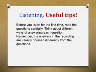 Listening. Useful tips!
Before you listen for the first time, read the
questions carefully. Think about different
ways of answering each question.
Remember, the answers in the recording
are usually phrased differently from the
questions.
 