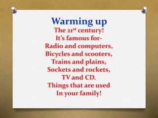 Warming up
The 21st century!
It’s famous for-
Radio and computers,
Bicycles and scooters,
Trains and plains,
Sockets and rockets,
TV and CD.
Things that are used
In your family!
 