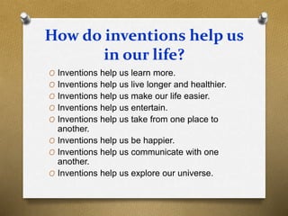 How do inventions help us
in our life?
O Inventions help us learn more.
O Inventions help us live longer and healthier.
O Inventions help us make our life easier.
O Inventions help us entertain.
O Inventions help us take from one place to
another.
O Inventions help us be happier.
O Inventions help us communicate with one
another.
O Inventions help us explore our universe.
 