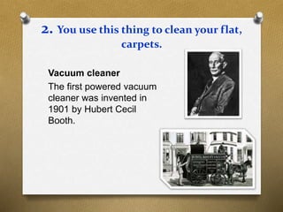 2. You use this thing to clean your flat,
carpets.
Vacuum cleaner
The first powered vacuum
cleaner was invented in
1901 by Hubert Cecil
Booth.
 