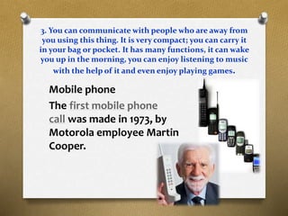 3. You can communicate with people who are away from
you using this thing. It is very compact; you can carry it
in your bag or pocket. It has many functions, it can wake
you up in the morning, you can enjoy listening to music
with the help of it and even enjoy playing games.
Mobile phone
The first mobile phone
call was made in 1973, by
Motorola employee Martin
Cooper.
 