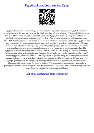 Egyptian Inventions : Ancient Egypt
Egyptian Inventions Many distinguished inventions originated from ancient Egypt. Remarkable
contraptions and devices have shaped the Earth and they all have a history. The past builds on to the
future and the outcome is not predictable. In ancient Egypt, life was very complex and there were
difficult problems that they needed to solve. Therefore, a countless number of inventions were
projected. Some successful ones commenced from ancient civilizations in Africa. The Egyptians had
many important inventions pertaining to paper and writing, time telling, and agriculture. Today,
there are many forms of writing along with different languages. The idea of writing came about
when spoken language was not enough to answer every question or settle every conflict. The
Egyptians started with hieroglyphs at around 3300 to 3200 BC. According to "history–world.org",
"Archealogical discoveries suggest that Egyptian hieroglyphs may be the oldest form of writing."
The hieroglyphic system had about 700 basic symbols, or glyphs. They did not use punctuation or
spaces and they wrote in long lines left to right, up to down. The glyphs were divided into two
groups; phonograms and ideograms. Phonograms represented single or multiple consonants.
Ideograms, however, stood for ideas or objects. The construction or phrasing was usually a
phonogram followed by an ideogram. The Sumerians used clay tablets to write their pictograms and
cuneiform on, but the Egyptians used a different
Get more content on HelpWriting.net
 