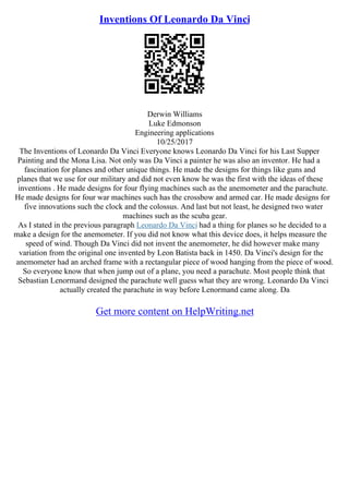 Inventions Of Leonardo Da Vinci
Derwin Williams
Luke Edmonson
Engineering applications
10/25/2017
The Inventions of Leonardo Da Vinci Everyone knows Leonardo Da Vinci for his Last Supper
Painting and the Mona Lisa. Not only was Da Vinci a painter he was also an inventor. He had a
fascination for planes and other unique things. He made the designs for things like guns and
planes that we use for our military and did not even know he was the first with the ideas of these
inventions . He made designs for four flying machines such as the anemometer and the parachute.
He made designs for four war machines such has the crossbow and armed car. He made designs for
five innovations such the clock and the colossus. And last but not least, he designed two water
machines such as the scuba gear.
As I stated in the previous paragraph Leonardo Da Vinci had a thing for planes so he decided to a
make a design for the anemometer. If you did not know what this device does, it helps measure the
speed of wind. Though Da Vinci did not invent the anemometer, he did however make many
variation from the original one invented by Leon Batista back in 1450. Da Vinci's design for the
anemometer had an arched frame with a rectangular piece of wood hanging from the piece of wood.
So everyone know that when jump out of a plane, you need a parachute. Most people think that
Sebastian Lenormand designed the parachute well guess what they are wrong. Leonardo Da Vinci
actually created the parachute in way before Lenormand came along. Da
Get more content on HelpWriting.net
 