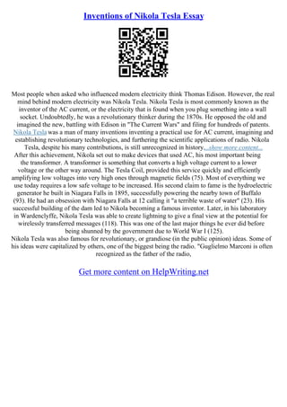 Inventions of Nikola Tesla Essay
Most people when asked who influenced modern electricity think Thomas Edison. However, the real
mind behind modern electricity was Nikola Tesla. Nikola Tesla is most commonly known as the
inventor of the AC current, or the electricity that is found when you plug something into a wall
socket. Undoubtedly, he was a revolutionary thinker during the 1870s. He opposed the old and
imagined the new, battling with Edison in "The Current Wars" and filing for hundreds of patents.
Nikola Tesla was a man of many inventions inventing a practical use for AC current, imagining and
establishing revolutionary technologies, and furthering the scientific applications of radio. Nikola
Tesla, despite his many contributions, is still unrecognized in history....show more content...
After this achievement, Nikola set out to make devices that used AC, his most important being
the transformer. A transformer is something that converts a high voltage current to a lower
voltage or the other way around. The Tesla Coil, provided this service quickly and efficiently
amplifying low voltages into very high ones through magnetic fields (75). Most of everything we
use today requires a low safe voltage to be increased. His second claim to fame is the hydroelectric
generator he built in Niagara Falls in 1895, successfully powering the nearby town of Buffalo
(93). He had an obsession with Niagara Falls at 12 calling it "a terrible waste of water" (23). His
successful building of the dam led to Nikola becoming a famous inventor. Later, in his laboratory
in Wardenclyffe, Nikola Tesla was able to create lightning to give a final view at the potential for
wirelessly transferred messages (118). This was one of the last major things he ever did before
being shunned by the government due to World War I (125).
Nikola Tesla was also famous for revolutionary, or grandiose (in the public opinion) ideas. Some of
his ideas were capitalized by others, one of the biggest being the radio. "Guglielmo Marconi is often
recognized as the father of the radio,
Get more content on HelpWriting.net
 