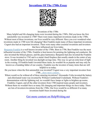 Inventions Of The 1700s Essay
Inventions of the 1700s
Many helpful and life changing items were invented during the 1700's. Did you know the first
automobile was invented in 1700? There were many important inventions made in the 1700s.
Without most of these inventions, our lives would be very different. Have you ever wondered what
inventions made in 1700 were life changing? Ben Franklin made many of these important inventions.
Cugnot also had an important invention. There were many other essential inventions and inventors
that have influenced our lives today.
Benjamin Franklin is a well known inventor of the 1700s. Born in 1706, Ben Franklin was the most
influential inventor of the 1700s. Franklin is best known for pointing the lightning rod conductor. He
also invented the bifocal glasses, and the glass harmonica. Benjamin had also invented the Franklin
stove. It was invented in 1742 and is a metal–lined fireplace that usually stands in the center of any
room. Another thing he invented was daylight savings time. This way we get an extra hour of light
in the evening. If Franklin hadn't invented these items, he wouldn't be as popular and may only be
known as a founding father of our country. Franklin was the inventor of many items that are still
helpful to us today.
Do you know when the first automobile was invented? Cugnot was a very important inventor from
1700....show more content...
Where would we be without all of these amazing inventions? Alessandro Volta invented the battery
and chlorinated water was invented by William Cumberland Cruikshank. Without Franklin's
demonstration with the lightning rod, we wouldn't have lamps or lights to brighten up rooms.
Franklin, Cugnot, and all the other inventors from 1700 inspired many people and inventors.
Without them we wouldn't have as many life changing and important things we have today. There
are lots of inventors/inventions from the 1700s. Our lives would be so different if so many
inventions hadn't been invented during the
Get more content on HelpWriting.net
 