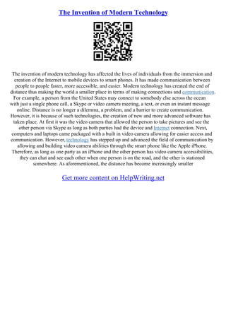 The Invention of Modern Technology
The invention of modern technology has affected the lives of individuals from the immersion and
creation of the Internet to mobile devices to smart phones. It has made communication between
people to people faster, more accessible, and easier. Modern technology has created the end of
distance thus making the world a smaller place in terms of making connections and communication.
For example, a person from the United States may connect to somebody else across the ocean
with just a single phone call, a Skype or video camera meeting, a text, or even an instant message
online. Distance is no longer a dilemma, a problem, and a barrier to create communication.
However, it is because of such technologies, the creation of new and more advanced software has
taken place. At first it was the video camera that allowed the person to take pictures and see the
other person via Skype as long as both parties had the device and Internet connection. Next,
computers and laptops came packaged with a built in video camera allowing for easier access and
communication. However, technology has stepped up and advanced the field of communication by
allowing and building video camera abilities through the smart phone like the Apple iPhone.
Therefore, as long as one party as an iPhone and the other person has video camera accessibilities,
they can chat and see each other when one person is on the road, and the other is stationed
somewhere. As aforementioned, the distance has become increasingly smaller
Get more content on HelpWriting.net
 