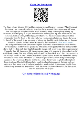 Essay On Inventions
The future is here! It is now 2024 and I am working in my office at my company. When I look out
the window I see everybody riding my invention ,the hoverboard. I also see the stay still house
And elderly people using the disabled helper. I am very happy that everybody is using my
inventions. Now I'm going to tell you how business is booming with my three inventions the stay
stillhouse, disabled helper, and the flying hoverboard. The stay still house is a house that has
pillars under it so if it floods or if it rains really bad you can push a button and it raises the house
25 feet off of the ground. If you are scared of heights you shouldn't buy it. before you buy them we
test all of the make sure they work When you by them you have a...show more content...
The flying hoverboard is basically something that looks like a skateboard but it has no wheels it
hovers one and a half feet off the ground and it has a maximum speed of 15 miles an hour and to
charge it all you do is park it on the platform and it charges with no wires and it takes approximately
4 hours for for a full charge on a full charge you can get up to 20 hours on it. It is number 4 on the
world Trade catalog. You have a 30–day trial on it so if you don't like it next 3 days you can return it
and if it says 30 days in your 1 second past Then it's yours too bad. We are not responsible for any
accidents or deaths on the hoverboard. At every College I visited I've seen many of the college
students on the hoverboard. The stay still has his a house that prevents people from losing their
house in a flood. The disabled helper helps people in wheelchairs or people that can't walk very
good up to their house. new flying hoverboard gives people to their destinations a little bit faster
than walking but not Cars. So you better buy it not the fake brands my Brands if you don't you'll
have bad luck for the rest of your
Get more content on HelpWriting.net
 