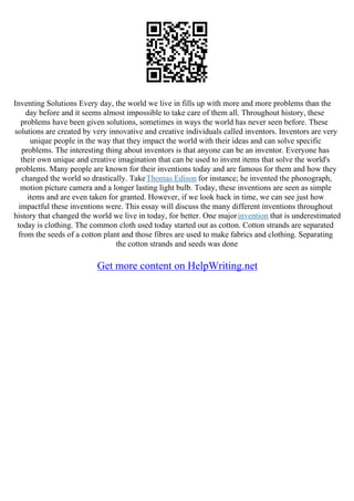 Inventing Solutions Every day, the world we live in fills up with more and more problems than the
day before and it seems almost impossible to take care of them all. Throughout history, these
problems have been given solutions, sometimes in ways the world has never seen before. These
solutions are created by very innovative and creative individuals called inventors. Inventors are very
unique people in the way that they impact the world with their ideas and can solve specific
problems. The interesting thing about inventors is that anyone can be an inventor. Everyone has
their own unique and creative imagination that can be used to invent items that solve the world's
problems. Many people are known for their inventions today and are famous for them and how they
changed the world so drastically. TakeThomas Edison for instance; he invented the phonograph,
motion picture camera and a longer lasting light bulb. Today, these inventions are seen as simple
items and are even taken for granted. However, if we look back in time, we can see just how
impactful these inventions were. This essay will discuss the many different inventions throughout
history that changed the world we live in today, for better. One majorinvention that is underestimated
today is clothing. The common cloth used today started out as cotton. Cotton strands are separated
from the seeds of a cotton plant and those fibres are used to make fabrics and clothing. Separating
the cotton strands and seeds was done
Get more content on HelpWriting.net
 