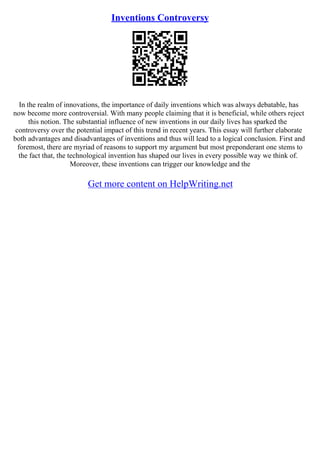 Inventions Controversy
In the realm of innovations, the importance of daily inventions which was always debatable, has
now become more controversial. With many people claiming that it is beneficial, while others reject
this notion. The substantial influence of new inventions in our daily lives has sparked the
controversy over the potential impact of this trend in recent years. This essay will further elaborate
both advantages and disadvantages of inventions and thus will lead to a logical conclusion. First and
foremost, there are myriad of reasons to support my argument but most preponderant one stems to
the fact that, the technological invention has shaped our lives in every possible way we think of.
Moreover, these inventions can trigger our knowledge and the
Get more content on HelpWriting.net
 