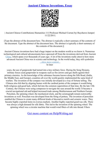 Ancient Chinese Inventions. Essay
| Ancient Chinese Contributions| Humanities 111/Professor Michael Curran| by| Rayshawn Jumper|
11/22/2011|
[Type the abstract of the document here. The abstract is typically a short summary of the contents of
the document. Type the abstract of the document here. The abstract is typically a short summary of
the contents of the document.]|
Ancient Chinese inventions have had a huge impact on the modern world as we know it. Numerous
technological and cultural advancements have spawned off from the inventions derived from Ancient
China, which spans over thousands of years ago. A lot of the inventions really attest to how more
advanced Ancient China was in science and technology. In the world today, they still symbolize
...show more content...
In later
years, the use of gunpowder had turned into a key military force. During the Song Dynasty,
military forces used gunpowder in weapons such as fire arrows and gas shells against their
primary enemies. As the knowledge of the substance became known along the Silk Road, (India,
the Middle East, and Europe), countries all over the world quickly implemented the same kind of
warfare. The invention of the compass was initially developed as a way of fortune telling. The
Chinese also felt that by aligning homes with the cardinal points of the compass it would bring
forth religious and good luck, which fed into the common superstition of that time. By the late 13th
Century, the Chinese were using compasses to navigate the seas around the world. It became a
crucial navigational aid and helped increased trade among Mediterranean and Northern Europe.
Porcelain, the spinning wheel, the mechanical clock, and the seismograph remain noteworthy
inventions as well. Porcelain was developed from the firing of pottery. The invention of porcelain
enabled the Chinese to create many different kinds of decorative motifs and ceramic wares. They
became highly exported items in oversea markets. Another highly exported good was silk. There
was always a high demand for silk fabric. This led to the invention of the spinning wheel. The
spinning wheel was a circular machine that would wind fibers of silk into thread. Fibers
Get more content on HelpWriting.net
 