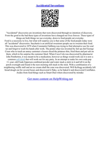 Accidental Inventions
"Accidental" discoveries are inventions that were discovered through no intention of discovery.
From the good to the bad these types of inventions have changed our lives forever. These types of
things are both things we use everyday, down to food people eat everyday.
Food is a necessity to live, but what will surprise you is that some of the food people today were
all "accidental" discoveries. Saccharin is an artificial sweetener people use to sweeten their food.
This was discovered in 1879 when Constantin Fahlberg was trying to find alternative use for coal
tar and forgot to wash his hands after work. The potato chip was invented by fed–up chef George
Crum who to teach an annoy customer a lesson sliced the potatoes thin, fried them and put salt on
them, which to his surprise the customer liked. When Coca Cola was discovered by pharmacist
John Pemberton, it was meant to be a medication, however as things would work out it is now a
common soft drink that will work out for any party. In an attempt to make his own soda pop
11–year–old Frank Epperson combined powder and water stuck a stick in it and left it on the
porch overnight and found it the next morning still stuck to the stick. With a combination of a
neighboring waffle stall and an ice cream shall the cone was discovered. Will Kellogg accidently left
bread dough out for several hours and discovered it flaky, so he baked it and discovered Cornflakes.
Asides from food things such as Smart Dust where discovered by mistake
Get more content on HelpWriting.net
 