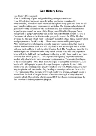 Gun History Essay
Gun History/Development:
What is the history of guns and gun building throughout the world?
Over 43% of Americans own a gun for either sporting or protection ( 21
unbelieveable ). Guns have been improved throughout many years and there are still
many people making many improvements yet today. The history and evolution of
guns improved by the creators who made them and how the improvements better
helped the gun overall are some of the things you will find in this paper. Some
background of gunpowder started with a man named Berthold Schwarz. He was a
German monk who was the first to make gunpowder around the 1300s. He also
invented the first gun which wasn t technically a gun but a huge heavy cannon which
used gunpowder to fire (Kevin 4). ... Show more content on Helpwriting.net ...
After people got tired of dragging around a huge heavy cannon they then made a
smaller handled cannon but it was still very hard to aim because you had to hold it
with one hand and light it with the other (Supica, Jim). The Arquebuses were the first
handheld gun that didn t need to be lit by match or fuse. Also with the Arquebuse
being able to be held with two hands and not having to lit by hand made it way more
accurate than earlier guns (14). The Arquebuse also greatly helped to create the
musket which had a better more advanced ignition system. The musket first began
to be used during the 1400s. Then muskets helped to design the flintlock (14). Also
by the mid 1400s people began to develope handguns or pistols. By the 1500s
people were able to make pistol effective to about four feet. One bad thing was how
long the pistols took to reload so they then began to design and create the revolver
(18). Then around 1833 the very first breech loader was created. A breech loader is
loaded from the back of the gun instead of the front making it a lot quicker and
easier to reload. Then shortly after in around 1840 they began to mass produce the
first revolver called the pepperbox (Supica,
 