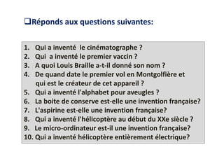 1. Qui a inventé le cinématographe ?
2. Qui a inventé le premier vaccin ?
3. A quoi Louis Braille a-t-il donné son nom ?
4. De quand date le premier vol en Montgolfière et
qui est le créateur de cet appareil ?
5. Qui a inventé l'alphabet pour aveugles ?
6. La boite de conserve est-elle une invention française?
7. L'aspirine est-elle une invention française?
8. Qui a inventé l'hélicoptère au début du XXe siècle ?
9. Le micro-ordinateur est-il une invention française?
10. Qui a inventé hélicoptère entièrement électrique?
Réponds aux questions suivantes:
 