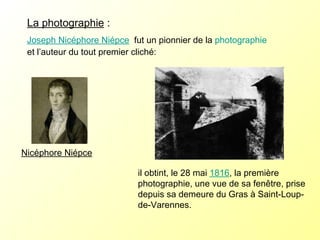 La photographie  :  Joseph Nicéphore Niépce   fut un pionnier de la  photographie  et l’auteur du tout premier cliché:  il obtint, le 28 mai  1816 , la première photographie, une vue de sa fenêtre, prise depuis sa demeure du Gras à Saint-Loup-de-Varennes. Nicéphore Niépce 