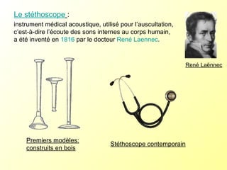 Le stéthoscope   :  instrument médical acoustique, utilisé pour l’auscultation, c’est-à-dire l’écoute des sons internes au corps humain, a été inventé en  1816  par le docteur  René Laennec .  Premiers modèles: construits en bois Stéthoscope contemporain René Laënnec 