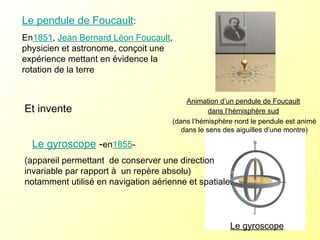 Le gyroscope  - en 1855 - Le pendule de Foucault :  En 1851 ,  Jean Bernard Léon Foucault , physicien et astronome, conçoit une expérience mettant en évidence la rotation de la terre Animation d’un pendule de Foucault   dans l’hémisphère sud   (dans l’hémisphère nord le pendule est animé dans le sens des aiguilles d’une montre) (appareil permettant  de conserver une direction invariable par rapport à  un repère absolu) notamment utilisé en navigation aérienne et spatiale.  Et invente Le gyroscope 