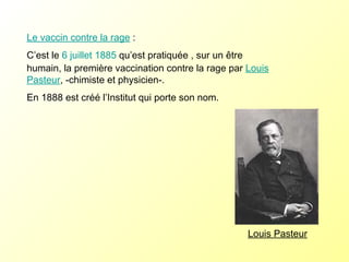 Louis Pasteur Le vaccin contre la rage  : C’est le  6   juillet   1885  qu’est pratiquée , sur un être humain, la première vaccination contre la rage par  Louis Pasteur , -chimiste et physicien-.  En 1888 est créé l’Institut qui porte son nom.  