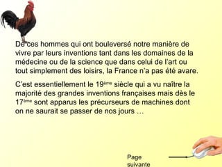 De ces hommes qui ont bouleversé notre manière de vivre par leurs inventions tant dans les domaines de la médecine ou de la science que dans celui de l’art ou tout simplement des loisirs, la France n’a pas été avare.  C’est essentiellement le 19 ème  siècle qui a vu naître la majorité des grandes inventions françaises mais dès le 17 ème  sont apparus les précurseurs de machines dont on ne saurait se passer de nos jours …  Page suivante 