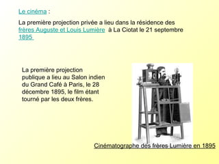 Le cinéma  :  La première projection privée a lieu dans la résidence des  frères Auguste et Louis Lumière   à La Ciotat le 21 septembre  1895  Cinématographe des frères Lumière en 1895 La première projection publique a lieu au Salon indien du Grand Café à Paris, le 28 décembre 1895, le film étant tourné par les deux frères. 