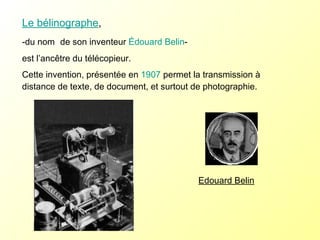 Le bélinographe , -du nom  de son inventeur  Édouard Belin -  est l’ancêtre du télécopieur. Cette invention, présentée en  1907  permet la transmission à distance de texte, de document, et surtout de photographie. Edouard Belin 