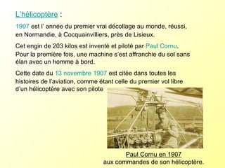 L’hélicoptère  :  1907  est l’ année du premier vrai décollage au monde, réussi, en Normandie, à Cocquainvilliers, près de Lisieux. Cet engin de 203 kilos est inventé et piloté par  Paul Cornu . Pour la première fois, une machine s’est affranchie du sol sans élan avec un homme à bord.  Cette date du  13 novembre   1907  est citée dans toutes les histoires de l’aviation, comme étant celle du premier vol libre d’un hélicoptère avec son pilote Paul Cornu en 1907   aux commandes de son hélicoptère.  