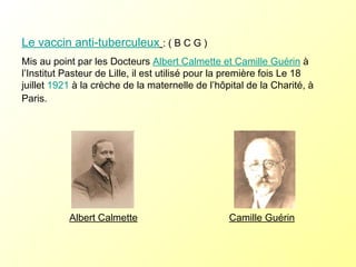 Le vaccin anti-tuberculeux   : ( B C G ) Mis au point par les Docteurs  Albert Calmette et Camille Guérin  à l’Institut Pasteur de Lille, il est utilisé pour la première fois Le 18 juillet  1921  à la crèche de la maternelle de l’hôpital de la Charité, à Paris.  Albert Calmette Camille Guérin 