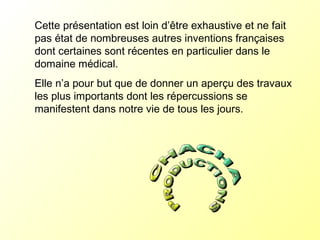 Cette présentation est loin d’être exhaustive et ne fait pas état de nombreuses autres inventions françaises  dont certaines sont récentes en particulier dans le domaine médical. Elle n’a pour but que de donner un aperçu des travaux les plus importants dont les répercussions se manifestent dans notre vie de tous les jours. 