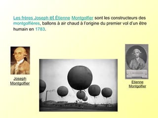 Les frères Joseph  et  Étienne   Montgolfier  sont les constructeurs des  montgolfières , ballons à air chaud à l’origine du premier vol d’un être humain en  1783 . Joseph Montgolfier Etienne Montgolfier 
