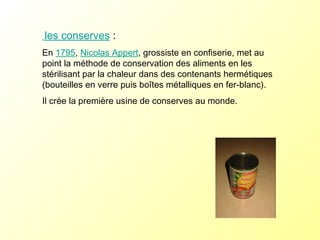 les conserves  :   En  1795 ,  Nicolas Appert , grossiste en confiserie, met au point la méthode de conservation des aliments en les stérilisant par la chaleur dans des contenants hermétiques (bouteilles en verre puis boîtes métalliques en fer-blanc). Il crée la première usine de conserves au monde.  