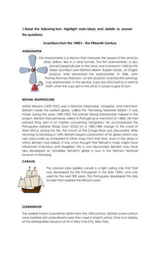 1.Read the following text , highlight main ideas and details to answer
the questions.
Inventions from the 1400's - the Fifteenth Century
ANEMOMETER
The anemometer is a device that measures the speed of the wind (or
other airflow, like in a wind tunnel). The first anemometer, a disc
placed perpendicular to the wind, was invented in 1450 by the
Italian architect Leon Battista Alberti. Robert Hooke, an English
physicist, later reinvented the anemometer. In 1846, John
Thomas Romney Robinson, an Irish physicist, invented the spinning-
cup anemometer. In this device, cups are attached to a vertical
shaft; when the cups spin in the wind, it causes a gear to turn.
BEHAIM, MARTINGLOBE
Martin Behaim (1459-1537) was a German mapmaker, navigator, and merchant.
Behaim made the earliest globe, called the "Nürnberg Terrestrial Globe". It was
made during the years 1490-1492; the painter Georg Glockendon helped in the
project. Behaim had previously sailed to Portugal as a merchant (in 1480). He had
advised King John II on matters concerning navigation. He accompanied the
Portuguese explorer Diogo Cam (Cão) on a 1485-1486 voyage to the coast of
West Africa; during this trip, the mouth of the Congo River was discovered. After
returning to Nürnberg in 1490, Behaim began construction of his globe (which was
very inaccurate as compared to other maps from that time, even in the areas in
which Behaim had sailed). It was once thought that Behaim's maps might have
influenced Columbus and Magellan; this is now discounted. Behaim may have
also developed an astrolabe. Behaim's globe is now in the German National
Museum in Nürnberg.
CARAVEL
The caravel (also spelled carvel) is a light sailing ship that that
was developed by the Portuguese in the late 1400's, and was
used for the next 300 years. The Portuguese developed this ship
to help them explore the African coast.
SCREWDRIVER
The earliest known screwdriver dates from the 15th-century. Slotted screws (which
were inserted with screwdrivers) were then used in knight's armor. One is on display
at the Metropolitan Museum of Art in New York City, New York.
 