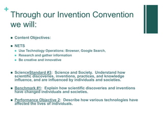 +
Through our Invention Convention
we will:
 Content Objectives:
 NETS
 Use Technology Operations: Browser, Google Search,
 Research and gather information
 Be creative and innovative
 ScienceStandard #3: Science and Society. Understand how
scientific discoveries, inventions, practices, and knowledge
influence, and are influenced by individuals and societies.
 Benchmark #1: Explain how scientific discoveries and inventions
have changed individuals and societies.
 Performance Objective 2: Describe how various technologies have
affected the lives of individuals.
 