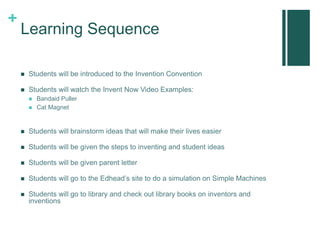 +
Learning Sequence
 Students will be introduced to the Invention Convention
 Students will watch the Invent Now Video Examples:
 Bandaid Puller
 Cat Magnet
 Students will brainstorm ideas that will make their lives easier
 Students will be given the steps to inventing and student ideas
 Students will be given parent letter
 Students will go to the Edhead’s site to do a simulation on Simple Machines
 Students will go to library and check out library books on inventors and
inventions
 