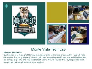 +
Monte Vista Tech Lab
Mission Statement:
Our Mission is to learn 21st Century technology skills to the best of our ability. We will help
each other do this by following the tech lab rules, respecting each other and working hard. We
are caring, respectful and responsible tech users. We will be proactive, synergize and think
win-win so that we will be tomorrow’s leaders.
 