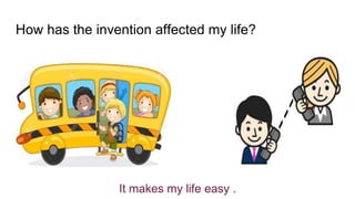 How has the invention affected my life?
It makes my life easy .
 